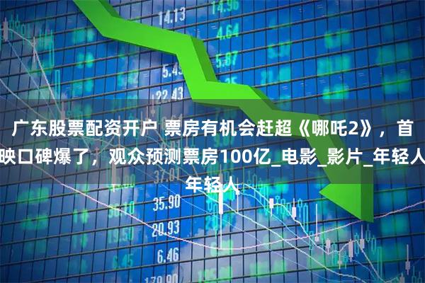 广东股票配资开户 票房有机会赶超《哪吒2》，首映口碑爆了，观众预测票房100亿_电影_影片_年轻人