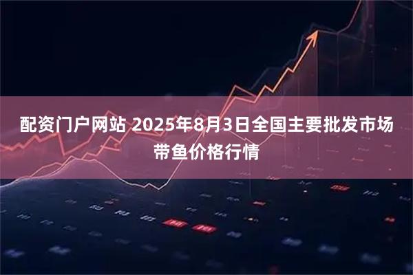配资门户网站 2025年8月3日全国主要批发市场带鱼价格行情