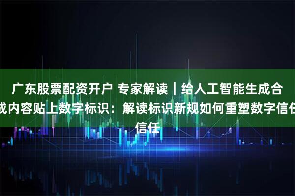 广东股票配资开户 专家解读｜给人工智能生成合成内容贴上数字标识：解读标识新规如何重塑数字信任