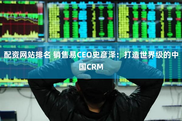 配资网站排名 销售易CEO史彦泽：打造世界级的中国CRM