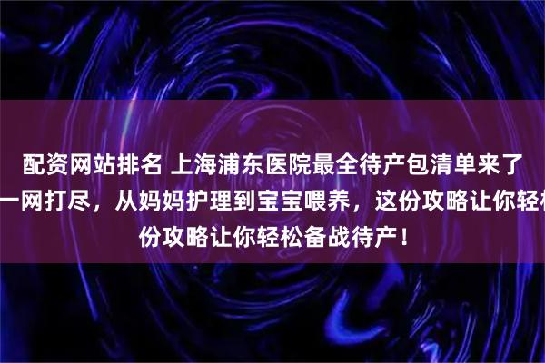 配资网站排名 上海浦东医院最全待产包清单来了！母婴用品一网打尽，从妈妈护理到宝宝喂养，这份攻略让你轻松备战待产！
