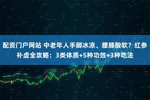 配资门户网站 中老年人手脚冰凉、腰膝酸软？红参补虚全攻略：3类体质+5种功效+3种吃法