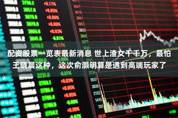 配资股票一览表最新消息 世上渣女千千万，最怕王晓晨这种，这次俞灏明算是遇到高端玩家了