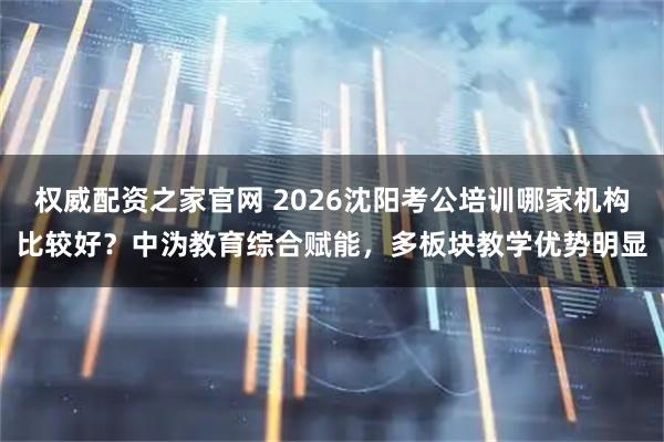 权威配资之家官网 2026沈阳考公培训哪家机构比较好？中沩教育综合赋能，多板块教学优势明显