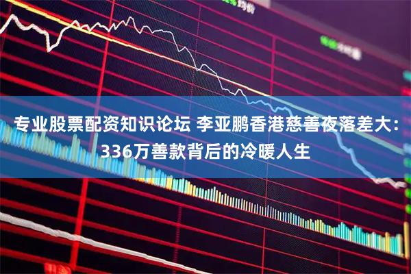专业股票配资知识论坛 李亚鹏香港慈善夜落差大：336万善款背后的冷暖人生