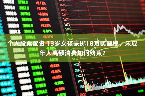 个人股票配资 13岁女孩豪掷18万买画稿,未成年人高额消费如何约束?