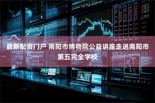 最新配资门户 南阳市博物院公益讲座走进南阳市第五完全学校